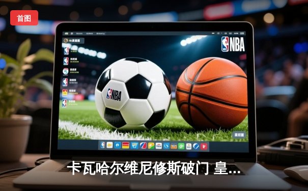 卡瓦哈尔维尼修斯破门 皇马2-0多特夺第15座欧冠