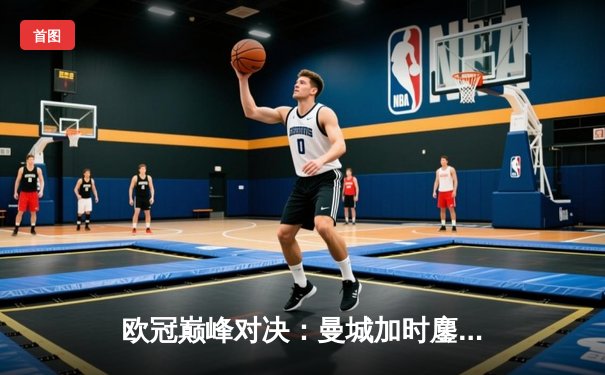 欧冠巅峰对决：曼城加时鏖战3-2逆转拜仁，哈兰德双响+绝杀封神