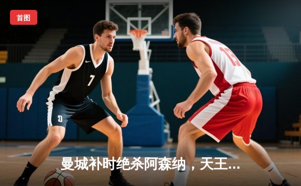 曼城补时绝杀阿森纳，天王山之战演绎英超争冠史诗