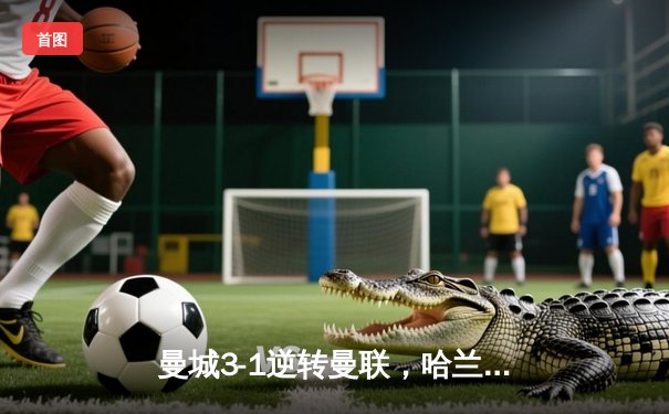 曼城3-1逆转曼联，哈兰德双响锁定英超冠军悬念，福登世界波点燃伊蒂哈德