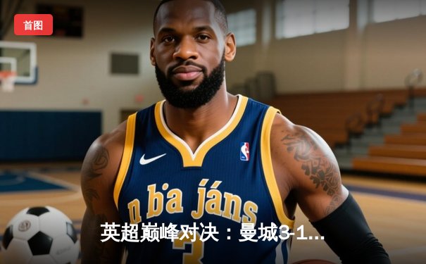 英超巅峰对决：曼城3-1逆转曼联，哈兰德双响锁定胜局